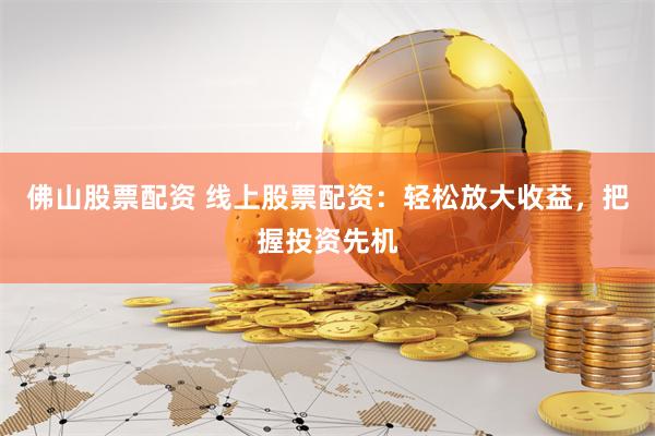 佛山股票配资 线上股票配资：轻松放大收益，把握投资先机