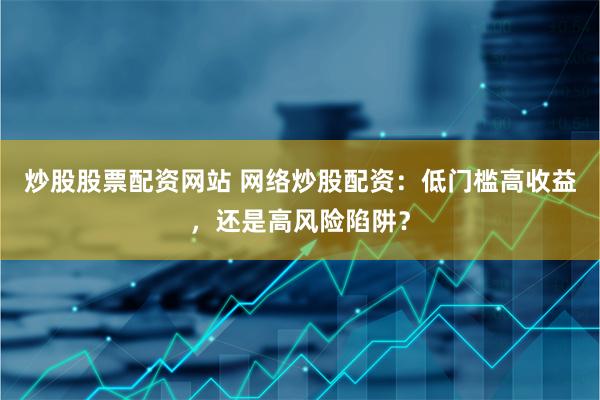 炒股股票配资网站 网络炒股配资：低门槛高收益，还是高风险陷阱？