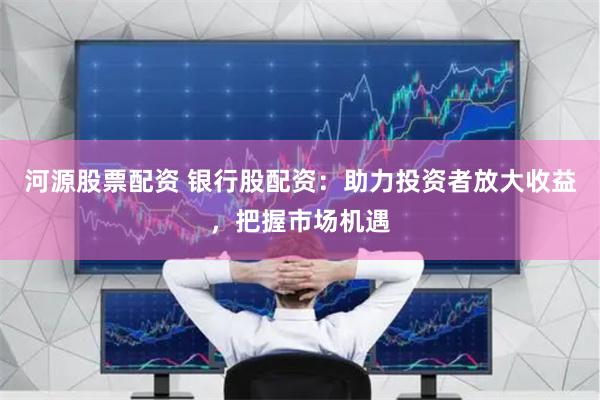 河源股票配资 银行股配资：助力投资者放大收益，把握市场机遇