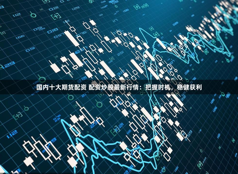 国内十大期货配资 配资炒股最新行情：把握时机，稳健获利