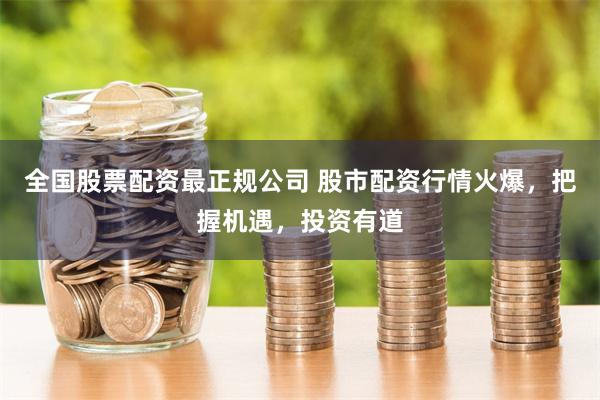 全国股票配资最正规公司 股市配资行情火爆，把握机遇，投资有道