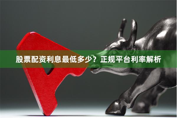 股票配资利息最低多少？正规平台利率解析